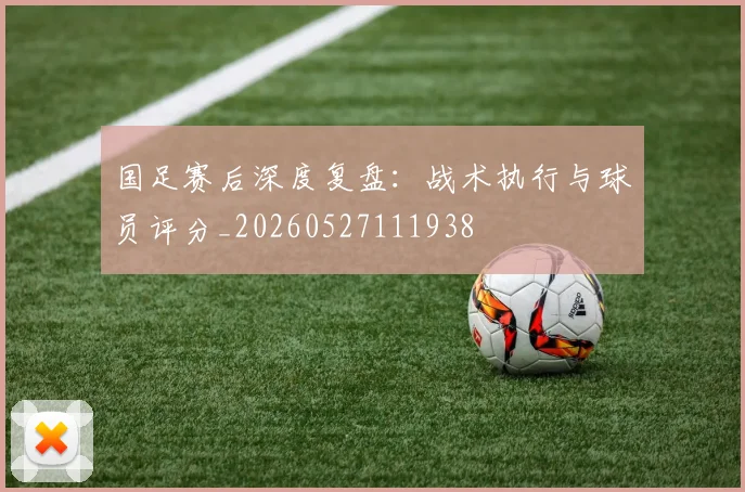 国足赛后深度复盘：战术执行与球员评分_20260527111938