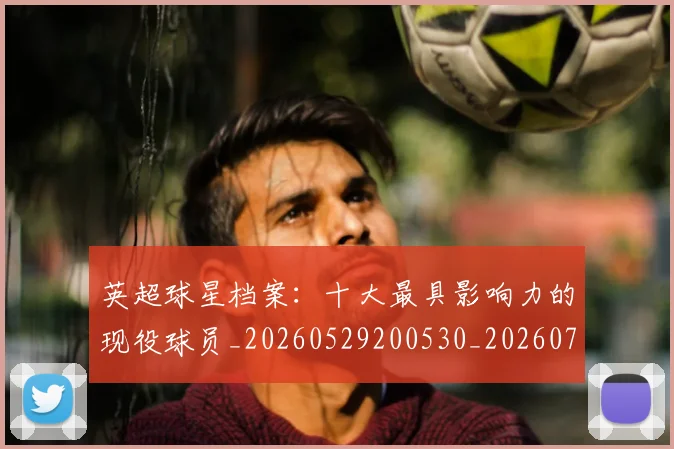 英超球星档案：十大最具影响力的现役球员_20260529200530_20260702174148
