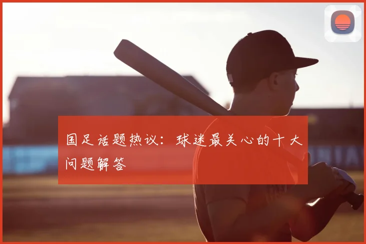 国足话题热议:球迷最关心的十大问题解答