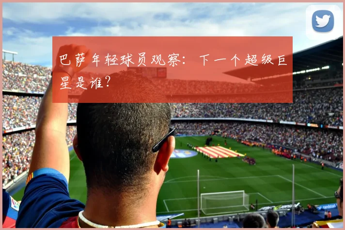 巴萨年轻球员观察:下一个超级巨星是谁?