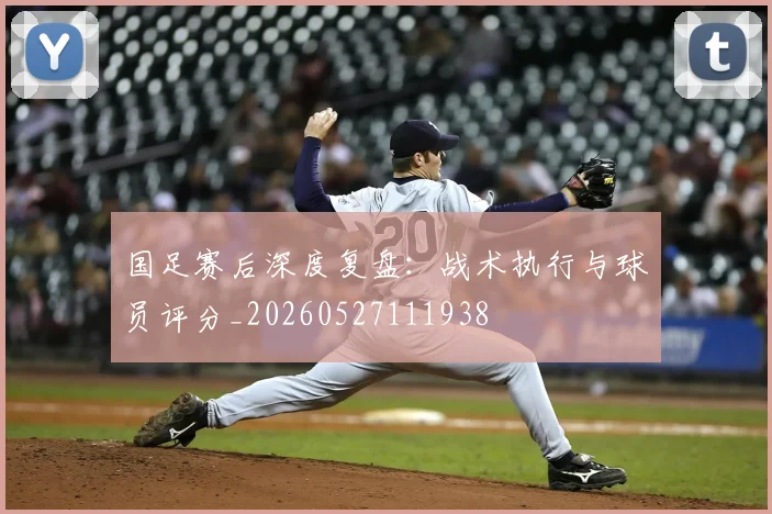 国足赛后深度复盘:战术执行与球员评分_20260527111938