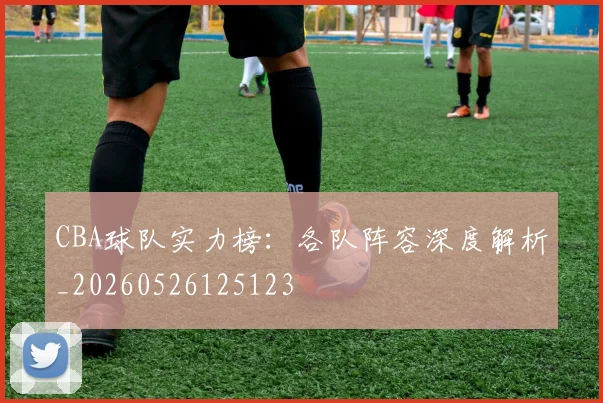 CBA球队实力榜：各队阵容深度解析_20260526125123