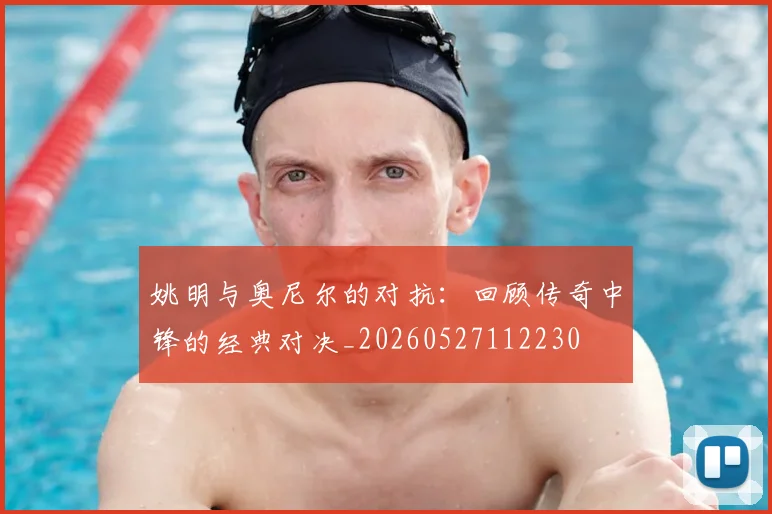 姚明与奥尼尔的对抗:回顾传奇中锋的经典对决_20260527112230