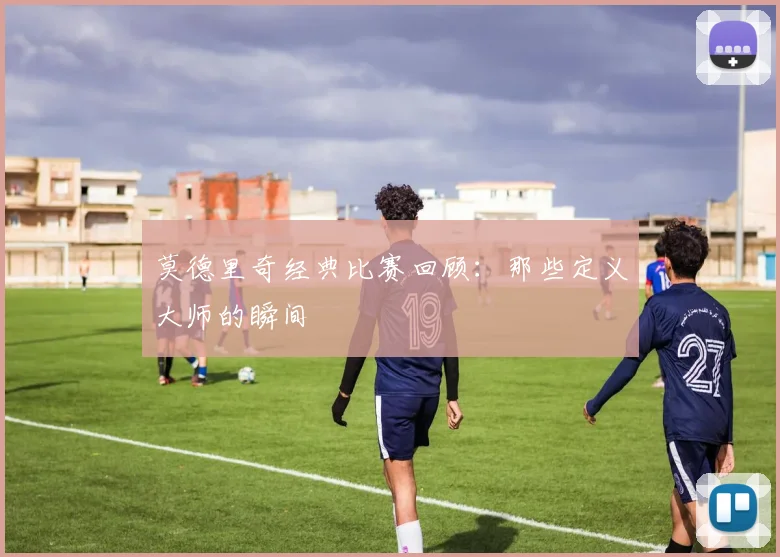 莫德里奇经典比赛回顾:那些定义大师的瞬间