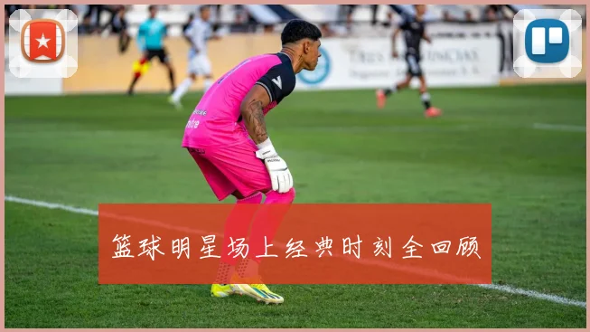 篮球明星场上经典时刻全回顾