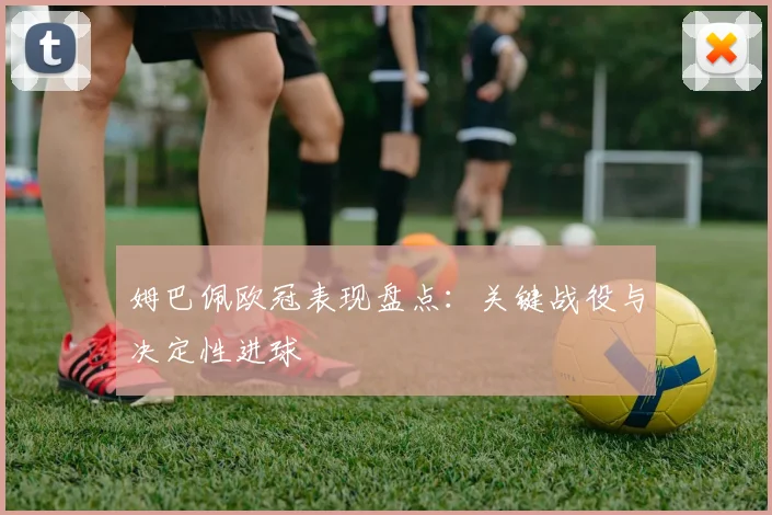 姆巴佩欧冠表现盘点:关键战役与决定性进球