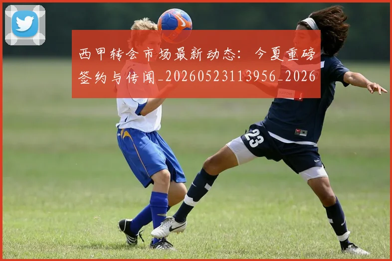 西甲转会市场最新动态：今夏重磅签约与传闻_20260523113956_20260703181934