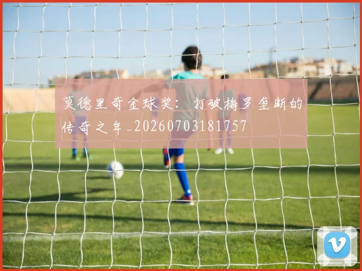 莫德里奇金球奖：打破梅罗垄断的传奇之年_20260703181757