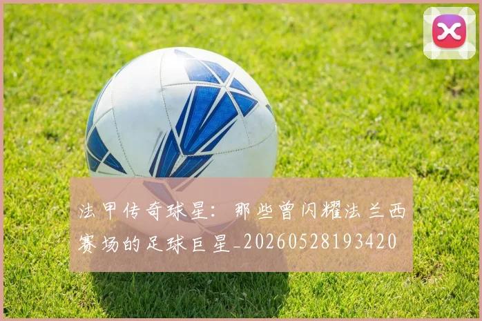 法甲传奇球星：那些曾闪耀法兰西赛场的足球巨星_20260528193420