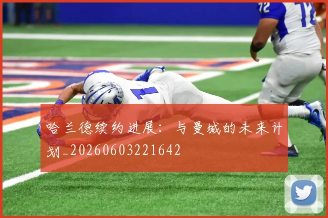 哈兰德续约进展：与曼城的未来计划_20260603221642