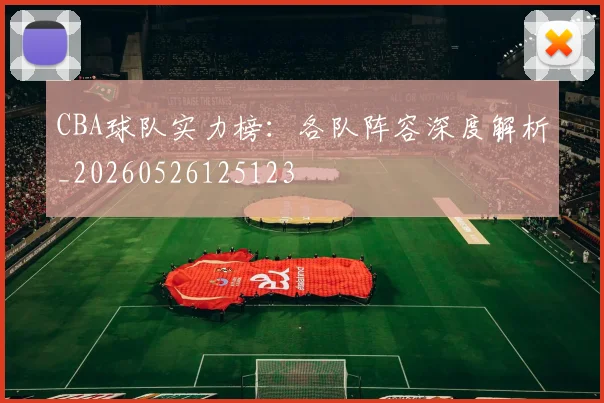 CBA球队实力榜：各队阵容深度解析_20260526125123