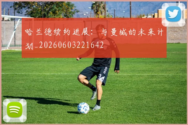哈兰德续约进展：与曼城的未来计划_20260603221642