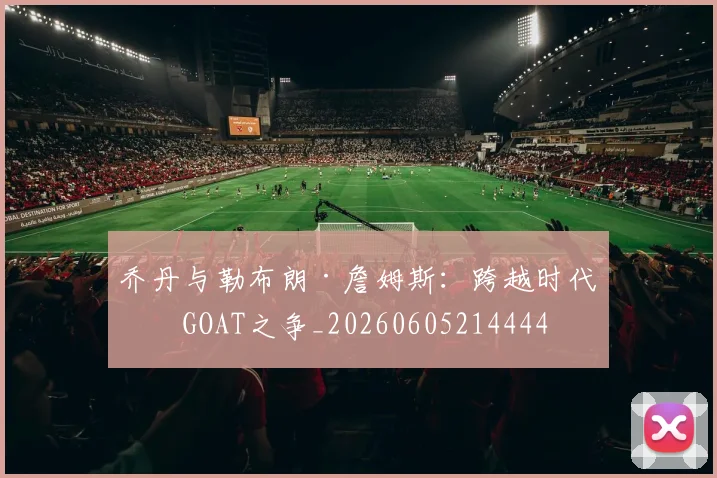 乔丹与勒布朗·詹姆斯:跨越时代的GOAT之争_20260605214444